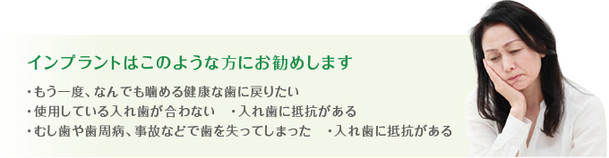 インプラントはこのような方におすすめです、・もう一度、なんでも噛める健康な歯に戻りたい・使用している入れ歯が合わない　・入れ歯に抵抗がある・むし歯や歯周病、事故などで歯を失ってしまった　・入れ歯に抵抗がある